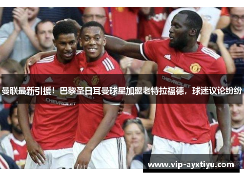 曼联最新引援！巴黎圣日耳曼球星加盟老特拉福德，球迷议论纷纷